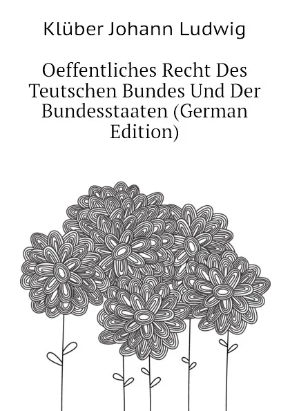 Обложка книги Oeffentliches Recht Des Teutschen Bundes Und Der Bundesstaaten (German Edition), Klüber Johann Ludwig