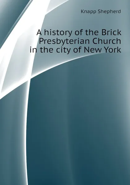 Обложка книги A history of the Brick Presbyterian Church in the city of New York, Knapp Shepherd