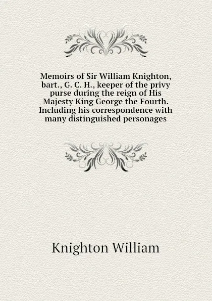 Обложка книги Memoirs of Sir William Knighton, bart., G. C. H., keeper of the privy purse during the reign of His Majesty King George the Fourth. Including his correspondence with many distinguished personages, Knighton William