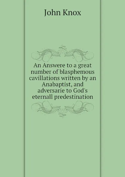 Обложка книги An Answere to a great number of blasphemous cavillations written by an Anabaptist, and adversarie to God.s eternall predestination, John Knox