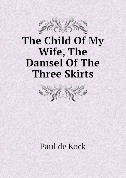 Обложка книги The Child Of My Wife, The Damsel Of The Three Skirts, Paul de Kock