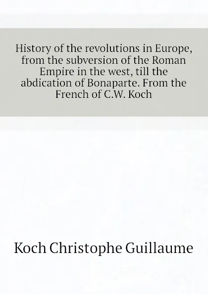 Обложка книги History of the revolutions in Europe, from the subversion of the Roman Empire in the west, till the abdication of Bonaparte. From the French of C.W. Koch, Koch Christophe Guillaume