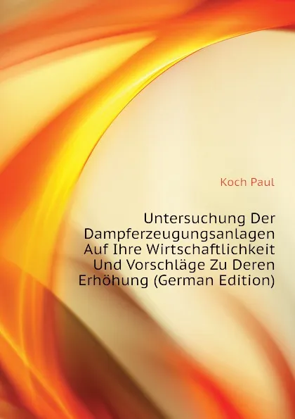 Обложка книги Untersuchung Der Dampferzeugungsanlagen Auf Ihre Wirtschaftlichkeit Und Vorschlage Zu Deren Erhohung (German Edition), Koch Paul