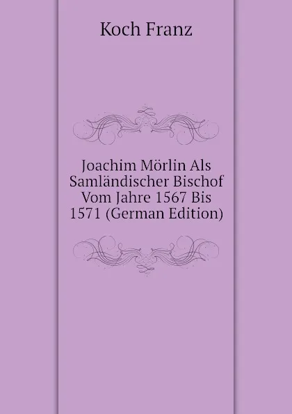 Обложка книги Joachim Morlin Als Samlandischer Bischof Vom Jahre 1567 Bis 1571 (German Edition), Koch Franz