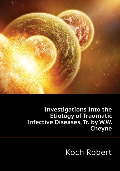Обложка книги Investigations Into the Etiology of Traumatic Infective Diseases, Tr. by W.W. Cheyne, Koch Robert