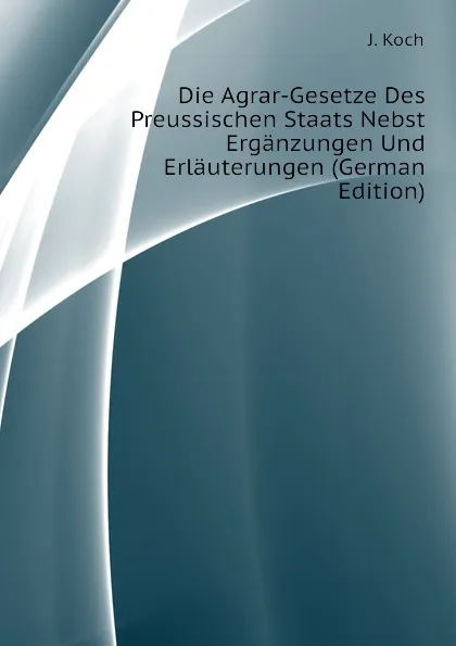 Обложка книги Die Agrar-Gesetze Des Preussischen Staats Nebst Erganzungen Und Erlauterungen (German Edition), J. Koch