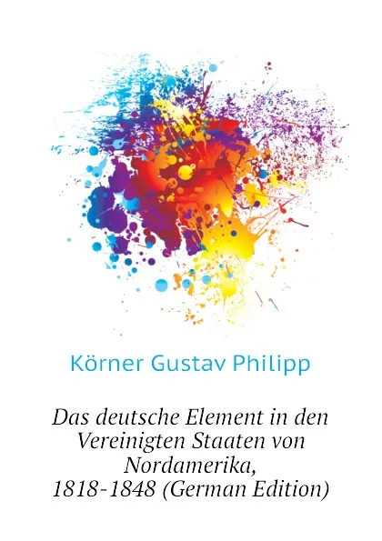 Обложка книги Das deutsche Element in den Vereinigten Staaten von Nordamerika, 1818-1848 (German Edition), Körner Gustav Philipp