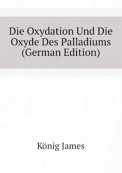 Обложка книги Die Oxydation Und Die Oxyde Des Palladiums  (German Edition), König James