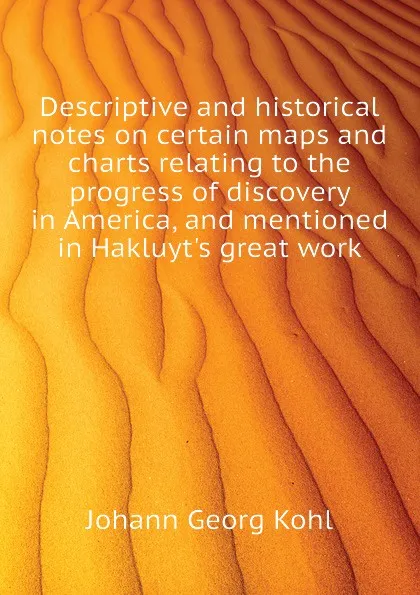 Обложка книги Descriptive and historical notes on certain maps and charts relating to the progress of discovery in America, and mentioned in Hakluyt.s great work, Kohl Johann Georg