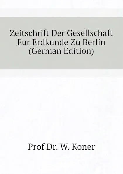 Обложка книги Zeitschrift Der Gesellschaft Fur Erdkunde Zu Berlin (German Edition), Prof Dr. W. Koner