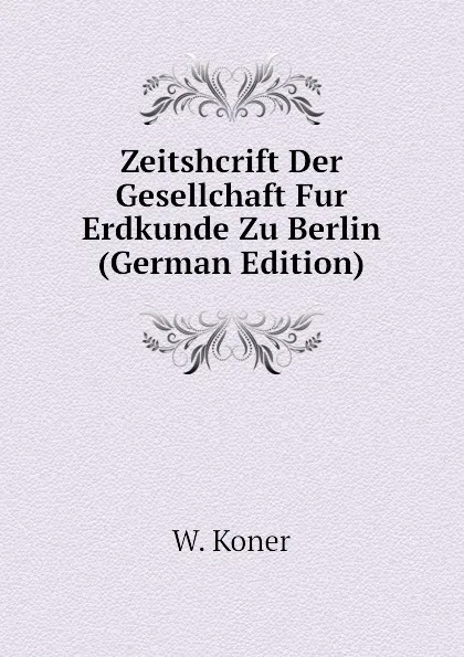 Обложка книги Zeitshcrift Der Gesellchaft Fur Erdkunde Zu Berlin (German Edition), W. Koner