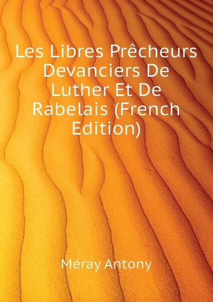 Обложка книги Les Libres Precheurs Devanciers De Luther Et De Rabelais (French Edition), Méray Antony