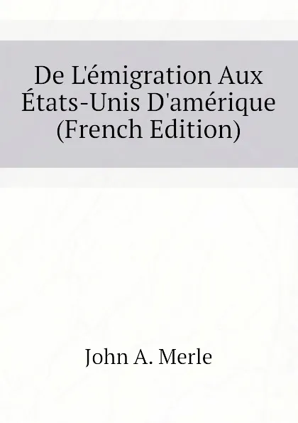 Обложка книги De L.emigration Aux Etats-Unis D.amerique (French Edition), John A. Merle