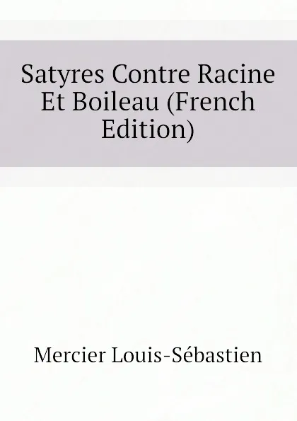 Обложка книги Satyres Contre Racine Et Boileau (French Edition), Mercier Louis-Sébastien