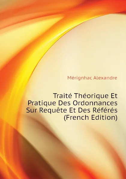 Обложка книги Traite Theorique Et Pratique Des Ordonnances Sur Requete Et Des Referes (French Edition), Mérignhac Alexandre