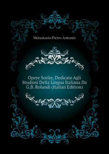 Обложка книги Opere Scelte, Dedicate Agli Studiosi Della Lingua Italiana Da G.B. Rolandi (Italian Edition), Metastasio Pietro Antonio