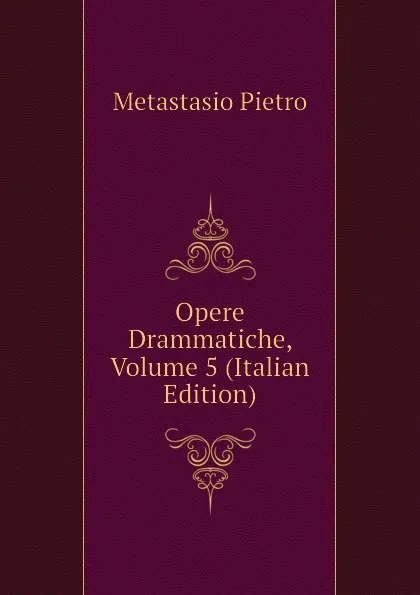 Обложка книги Opere Drammatiche, Volume 5 (Italian Edition), Metastasio Pietro