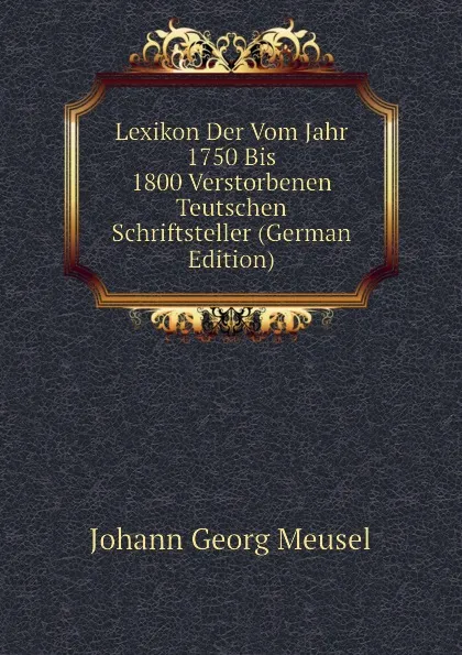 Обложка книги Lexikon Der Vom Jahr 1750 Bis 1800 Verstorbenen Teutschen Schriftsteller (German Edition), Meusel Johann Georg