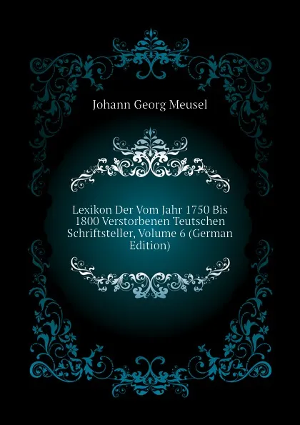 Обложка книги Lexikon Der Vom Jahr 1750 Bis 1800 Verstorbenen Teutschen Schriftsteller, Volume 6 (German Edition), Meusel Johann Georg