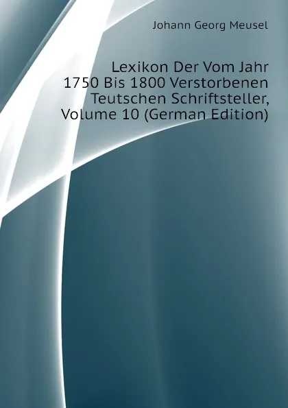 Обложка книги Lexikon Der Vom Jahr 1750 Bis 1800 Verstorbenen Teutschen Schriftsteller, Volume 10 (German Edition), Meusel Johann Georg