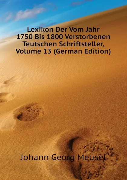 Обложка книги Lexikon Der Vom Jahr 1750 Bis 1800 Verstorbenen Teutschen Schriftsteller, Volume 13 (German Edition), Meusel Johann Georg