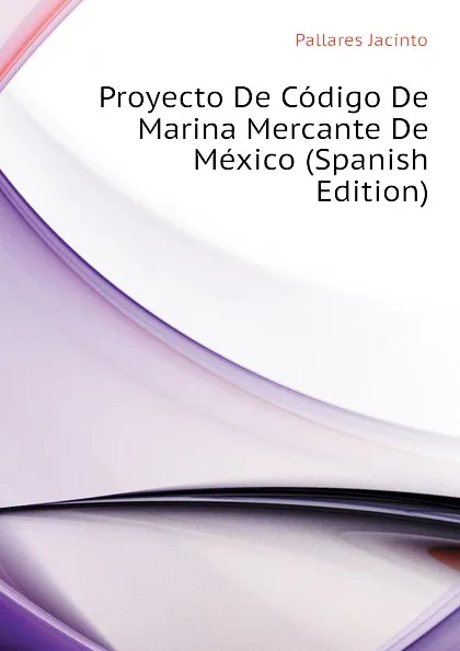 Обложка книги Proyecto De Codigo De Marina Mercante De Mexico (Spanish Edition), Pallares Jacinto