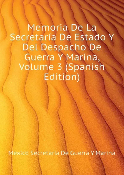 Обложка книги Memoria De La Secretaria De Estado Y Del Despacho De Guerra Y Marina, Volume 3 (Spanish Edition), Mexico Secretaría De Guerra Y Marina