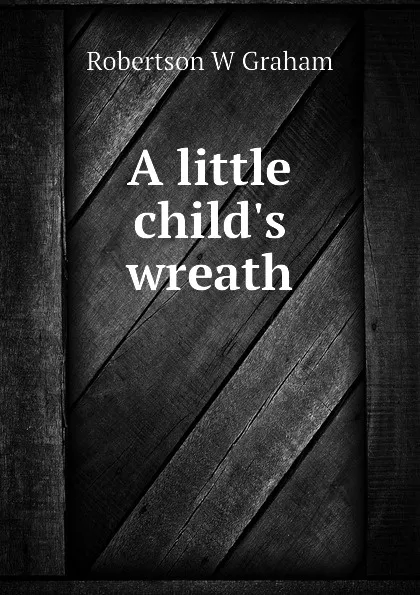 Обложка книги A little child.s wreath, Robertson W Graham