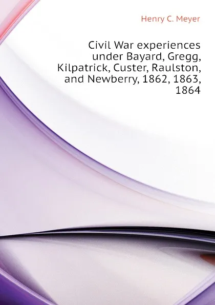 Обложка книги Civil War experiences under Bayard, Gregg, Kilpatrick, Custer, Raulston, and Newberry, 1862, 1863, 1864, Henry C. Meyer