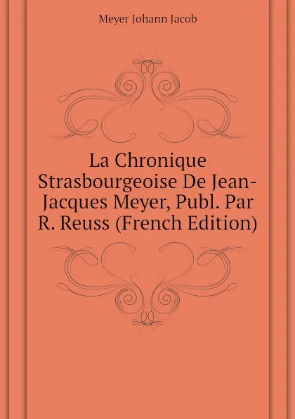 Обложка книги La Chronique Strasbourgeoise De Jean-Jacques Meyer, Publ. Par R. Reuss (French Edition), Meyer Johann Jacob