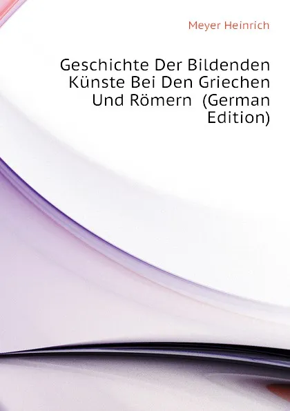 Обложка книги Geschichte Der Bildenden Kunste Bei Den Griechen Und Romern  (German Edition), Meyer Heinrich