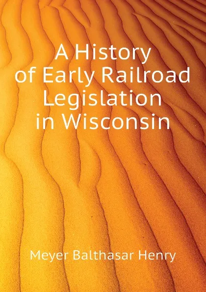 Обложка книги A History of Early Railroad Legislation in Wisconsin, Meyer Balthasar Henry