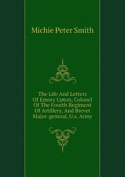 Обложка книги The Life And Letters Of Emory Upton, Colonel Of The Fourth Regiment Of Artillery, And Brevet Major-general, U.s. Army, Michie Peter Smith