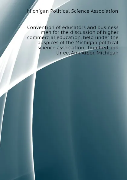 Обложка книги Convention of educators and business men for the discussion of higher commercial education, held under the auspices of the Michigan political science association,  hundred and three, Ann Arbor, Michigan, Michigan Political Science Association