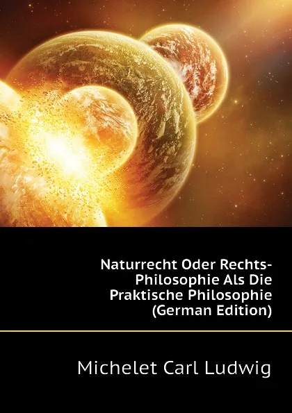 Обложка книги Naturrecht Oder Rechts-Philosophie Als Die Praktische Philosophie (German Edition), Michelet Carl Ludwig