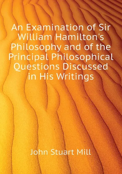 Обложка книги An Examination of Sir William Hamilton.s Philosophy and of the Principal Philosophical Questions Discussed in His Writings, John Stuart Mill