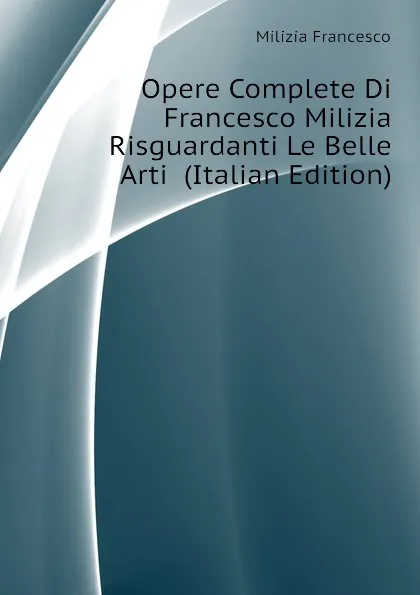 Обложка книги Opere Complete Di Francesco Milizia Risguardanti Le Belle Arti  (Italian Edition), Milizia Francesco