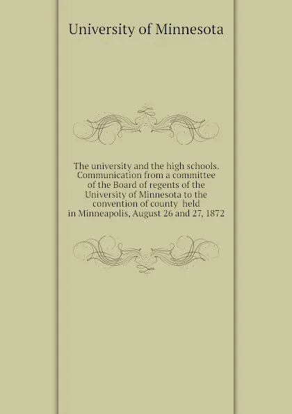 Обложка книги The university and the high schools. Communication from a committee of the Board of regents of the University of Minnesota to the convention of county  held in Minneapolis, August 26 and 27, 1872, University of Minnesota