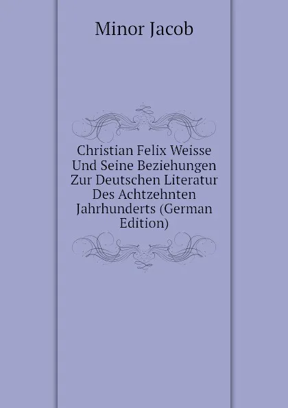 Обложка книги Christian Felix Weisse Und Seine Beziehungen Zur Deutschen Literatur Des Achtzehnten Jahrhunderts (German Edition), Minor Jacob