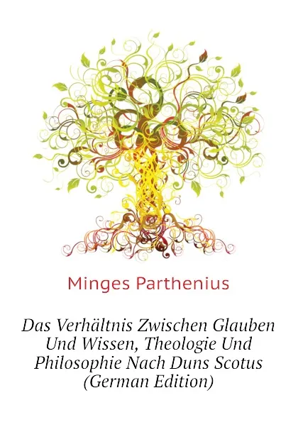 Обложка книги Das Verhaltnis Zwischen Glauben Und Wissen, Theologie Und Philosophie Nach Duns Scotus (German Edition), Minges Parthenius