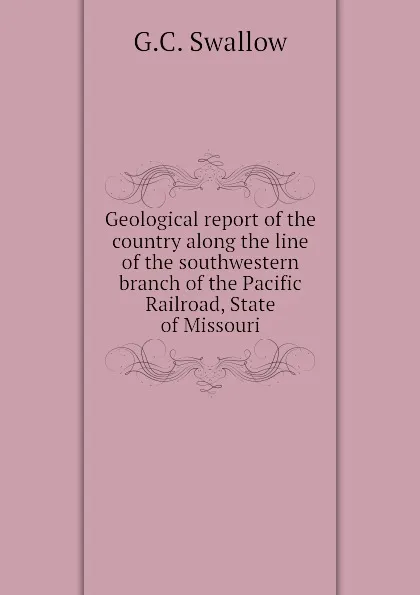 Обложка книги Geological report of the country along the line of the southwestern branch of the Pacific Railroad, State of Missouri, G.C. Swallow