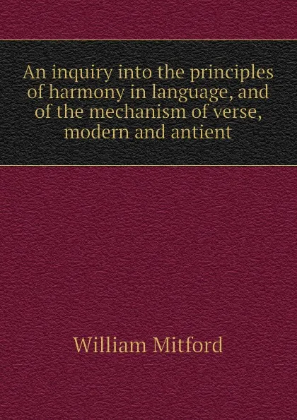 Обложка книги An inquiry into the principles of harmony in language, and of the mechanism of verse, modern and antient, Mitford William