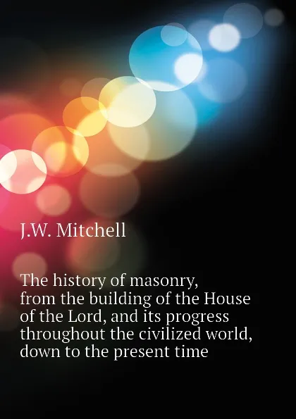 Обложка книги The history of masonry, from the building of the House of the Lord, and its progress throughout the civilized world, down to the present time, J.W. Mitchell