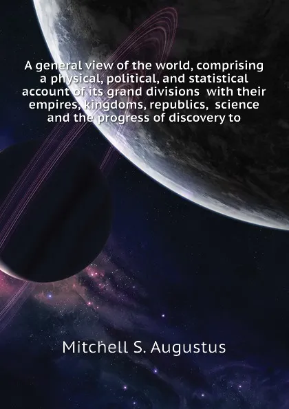 Обложка книги A general view of the world, comprising a physical, political, and statistical account of its grand divisions  with their empires, kingdoms, republics,  science and the progress of discovery to, Mitchell S. Augustus