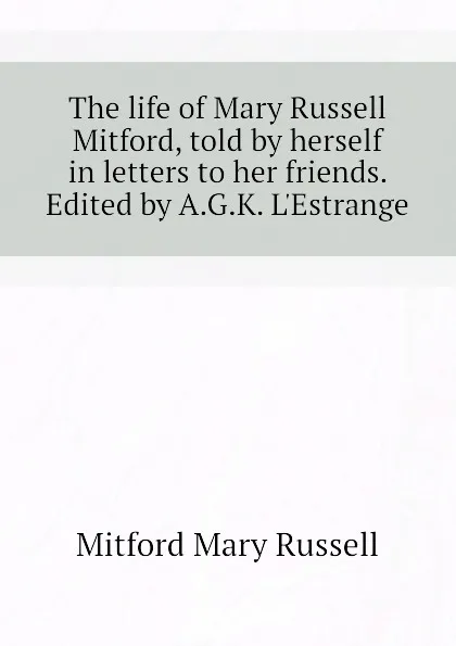 Обложка книги The life of Mary Russell Mitford, told by herself in letters to her friends. Edited by A.G.K. L.Estrange, Mitford Mary Russell