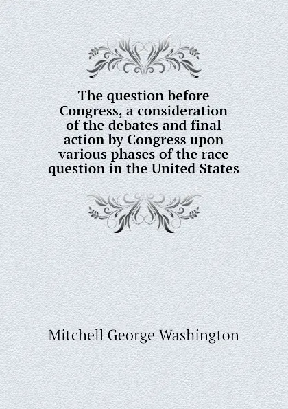 Обложка книги The question before Congress, a consideration of the debates and final action by Congress upon various phases of the race question in the United States, Mitchell George Washington