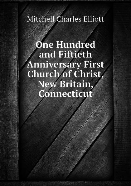 Обложка книги One Hundred and Fiftieth Anniversary First Church of Christ, New Britain, Connecticut, Mitchell Charles Elliott