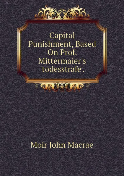 Обложка книги Capital Punishment, Based On Prof. Mittermaier.s .todesstrafe.., Moir John Macrae