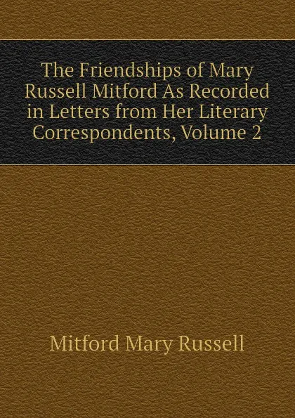 Обложка книги The Friendships of Mary Russell Mitford As Recorded in Letters from Her Literary Correspondents, Volume 2, Mitford Mary Russell