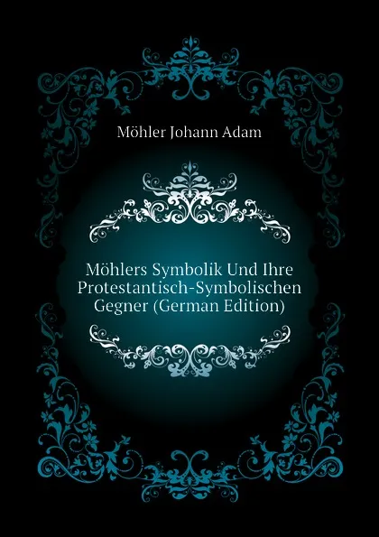 Обложка книги Mohlers Symbolik Und Ihre Protestantisch-Symbolischen Gegner (German Edition), Möhler Johann Adam